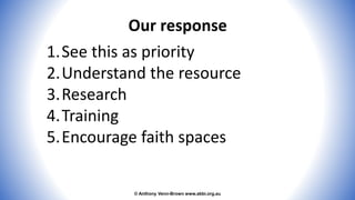 © Anthony Venn-Brown www.abbi.org.au
Our response
1.See this as priority
2.Understand the resource
3.Research
4.Training
5.Encourage faith spaces
 