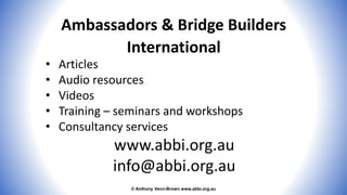 © Anthony Venn-Brown www.abbi.org.au
Ambassadors & Bridge Builders
International
• Articles
• Audio resources
• Videos
• Training – seminars and workshops
• Consultancy services
www.abbi.org.au
info@abbi.org.au
 