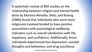 © Anthony Venn-Brown www.abbi.org.au
A systematic review of 850 studies on the
relationship between religion and mental health
done by Moreira-Almeida, Neto, and Koenig
(2006) found that individuals who were more
religiously involved tended to have positive
associations with psychological wellbeing
indicators such as overall satisfaction with life,
happiness, and confidence. Additionally, those
individuals experienced less depression, suicidal
thoughts and behaviour, and drug use/abuse.
 