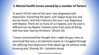 © Anthony Venn-Brown www.abbi.org.au
1.Mental health issues caused by a number of factors
‘It wasn't till the start of last year I was diagnosed with
depression. Everything fell apart, and I began to go less and
less to church. And then February this year I was diagnosed
with Bipolar. There are so many of us trapped, sure my case is
different but my Bipolar I believe came from years of being
told how bad I was by Christians.’ (Shane 33)
‘I never entertained the thought that I might be gay, I was so
convinced that was a sin (demonic even) so I struggled through
life suffering from depression from about age 14 without really
knowing why.’ (Female 39 – Salvation Army)
 