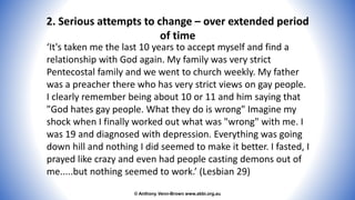 © Anthony Venn-Brown www.abbi.org.au
2. Serious attempts to change – over extended period
of time
‘It's taken me the last 10 years to accept myself and find a
relationship with God again. My family was very strict
Pentecostal family and we went to church weekly. My father
was a preacher there who has very strict views on gay people.
I clearly remember being about 10 or 11 and him saying that
"God hates gay people. What they do is wrong" Imagine my
shock when I finally worked out what was "wrong" with me. I
was 19 and diagnosed with depression. Everything was going
down hill and nothing I did seemed to make it better. I fasted, I
prayed like crazy and even had people casting demons out of
me.....but nothing seemed to work.’ (Lesbian 29)
 