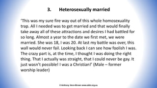 © Anthony Venn-Brown www.abbi.org.au
3. Heterosexually married
‘This was my sure fire way out of this whole homosexuality
trap. All I needed was to get married and that would finally
take away all of these attractions and desires I had battled for
so long. Almost a year to the date we first met, we were
married. She was 18, I was 20. At last my battle was over, this
wall would never fail. Looking back I can see how foolish I was.
The crazy part is, at the time, I thought I was doing the right
thing. That I actually was straight, that I could never be gay. It
just wasn’t possible! I was a Christian!’ (Male – former
worship leader)
 