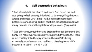 © Anthony Venn-Brown www.abbi.org.au
4. Self destructive behaviours
‘I had already left the church and since God hated me and I
was going to hell anyway, I decided to do everything that was
wrong and enjoy what time I had. I had nothing to lose.
Became alcoholic, drug addict, multiple car accidents and was
many times in mental hospitals for depression.’ (Gay male)
‘I was exorcised, prayed for and attended ex-gay programs but
I only felt more worthless as my sexuality didn't change. I then
came crashing into the gay scene in the mid 90's being
extremely promiscuous and reckless.....leading to an HIV+
diagnosis in 1996.’ (Ian 36 – UK)
 