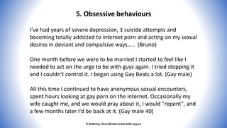 © Anthony Venn-Brown www.abbi.org.au
5. Obsessive behaviours
I’ve had years of severe depression, 3 suicide attempts and
becoming totally addicted to internet porn and acting on my sexual
desires in deviant and compulsive ways….. (Bruno)
One month before we were to be married I started to feel like I
needed to act on the urge to be with guys again. I tried stopping it
and I couldn't control it. I began using Gay Beats a lot. (Gay male)
All this time I continued to have anonymous sexual encounters,
spent hours looking at gay porn on the internet. Occasionally my
wife caught me, and we would pray about it, I would "repent", and
a few months later I'd be back at it. (Gay male 40)
 