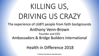 KILLING US,
DRIVING US CRAZY
The experience of LGBTI people from faith backgrounds
Anthony Venn-Brown
Founder and CEO
Ambassadors & Bridge Builders International
Health in Difference 2018
© Anthony Venn-Brown www.abbi.org.au
 
