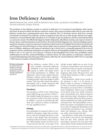 Iron Deficiency Anemia
SHERSTEN KILLIP, M.D., M.P.H., JOHN M. BENNETT, M.D., M.P.H., and MARA D. CHAMBERS, M.D.,
University of Kentucky, Lexington, Kentucky

The prevalence of iron deficiency anemia is 2 percent in adult men, 9 to 12 percent in non-Hispanic white women,
and nearly 20 percent in black and Mexican-American women. Nine percent of patients older than 65 years with iron
deficiency anemia have a gastrointestinal cancer when evaluated. The U.S. Preventive Services Task Force currently
recommends screening for iron deficiency anemia in pregnant women but not in other groups. Routine iron supple-
mentation is recommended for high-risk infants six to 12 months of age. Iron deficiency anemia is classically described
as a microcytic anemia. The differential diagnosis includes thalassemia, sideroblastic anemias, some types of anemia of
chronic disease, and lead poisoning. Serum ferritin is the preferred initial diagnostic test. Total iron-binding capacity,
transferrin saturation, serum iron, and serum transferrin receptor levels may be helpful if the ferritin level is between 46
and 99 ng per mL (46 and 99 mcg per L); bone marrow biopsy may be necessary in these patients for a definitive diag-
nosis. In children, adolescents, and women of reproductive age, a trial of iron is a reasonable approach if the review of
symptoms, history, and physical examination are negative; however, the hemoglobin should be checked at one month.
If there is not a 1 to 2 g per dL (10 to 20 g per L) increase in the hemoglobin level in that time, possibilities include
malabsorption of oral iron, continued bleeding, or unknown lesion. For other patients, an endoscopic evaluation is
recommended beginning with colonoscopy if the patient is older than 50. (Am Fam Physician 2007;75:671-8. Copyright
© 2007 American Academy of Family Physicians.)




                                I
   Patient information:               ron deficiency anemia (IDA) is the                        (60-kg) woman might lose an extra 10 mg
▲




Two patient education                 most common nutritional deficiency                        of iron per menstruation cycle, but the loss
handouts on this topic
can be found at http://               worldwide. It can cause reduced work                      could be more than 42 mg per cycle depend-
familydoctor.org/751.xml              capacity in adults1 and impact motor                      ing on how heavily she menstruates.7 A
and http://familydoctor.        and mental development in children and                          pregnancy takes about 700 mg of iron, and
org/009.xml.
                                adolescents.2 There is some evidence that iron                  a whole blood donation of 500 cc contains
                                deficiency without anemia affects cognition                     250 mg of iron.
                                in adolescent girls3 and causes fatigue in adult                  Iron absorption, which occurs mostly in
                                women.4 IDA may affect visual and auditory                      the jejunum, is only 5 to 10 percent of
                                functioning3 and is weakly associated with                      dietary intake in persons in homeostasis.
                                poor cognitive development in children.4                        In states of overload, absorption decreases.
                                                                                                Absorption can increase three- to fivefold in
                                Prevalence                                                      states of depletion. Dietary iron is available
                                The prevalence of IDA in the United States                      in two forms: heme iron, which is found in
                                varies widely by age, sex, and race (Table 1).5                 meat; and nonheme iron, which is found in
                                The Healthy People 2010 goals are to reduce                     plant and dairy foods. Absorption of heme
                                the occurrence of IDA to less than 5 percent                    iron is minimally affected by dietary factors,
                                in toddlers; 1 percent in preschool-age chil-                   whereas nonheme iron makes up the bulk of
                                dren; and 7 percent in women of reproduc-                       consumed iron. The bioavailability of non-
                                tive age, regardless of race.6                                  heme iron requires acid digestion and varies
                                                                                                by an order of magnitude depending on the
                                Etiology                                                        concentration of enhancers (e.g., ascorbate,
                                Iron metabolism is unusual in that it is con-                   meat) and inhibitors (e.g., calcium, fiber,
                                trolled by absorption rather than excretion.                    tea, coffee, wine) found in the diet.7
                                Iron is only lost through blood loss or loss                      Iron deficiency results when iron demand
                                of cells as they slough. Men and nonmen-                        by the body is not met by iron absorption
                                struating women lose about 1 mg of iron per                     from the diet. Thus, patients with IDA
                                day. Menstruating women lose from 0.6 to                        presenting in primary care may have inad-
                                2.5 percent more per day. An average 132-lb                     equate dietary intake, hampered absorption,
Downloaded from the American Family Physician Web site at www.aafp.org/afp. Copyright© 2010 American Academy of Family Physicians. For the private, noncom-
  mercial use of Volume 75, Number Web                                  www.aafp.org/afp	                                American Family Physician  671
March 1, 2007 ◆one individual user of the 5	 site. All other rights reserved. Contact copyrights@aafp.org for copyright questions and/or permission requests.
 