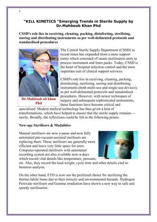 1
“KILL KINETICS “Emerging Trends in Sterile Supply by
Dr.Mahboob Khan Phd
CSSD's role lies in receiving, cleaning, packing, disinfecting, sterilising,
storing and distributing instruments as per well-delineated protocols and
standardised procedures
The Central Sterile Supply Department (CSSD) in
recent times has expanded from a mere support
entity which consisted of steam sterilisation units to
process instrument and linen packs. Today, CSSD is
the heart of hospital infection control and the most
important unit of clinical support services.
CSSD's role lies in receiving, cleaning, packing,
disinfecting, sterilising, storing and distributing
instruments (both multi-use and single-use devices),
as per well-delineated protocols and standardised
procedures. However, with newer techniques of
surgery and subsequent sophisticated instruments,
these functions have become critical and
specialised. Modern medical technology has thus given a host of
transformations, which have helped to ensure that the sterile supply remains—
sterile. Broadly, the reflections could be felt in the following points:
New-age Sterilisers & Modalities
Manual sterilisers are now a passe and now fully
automated pre-vacuum-assisted sterilisers are
replacing them. These sterilisers are generally more
efficient and leave very little space for error.
Computer-operated sterilisers with automated
recording system are also available now-a-days
which record vital details like temperature, pressure,
etc. Also, they record the load weight, cycle time and other details vital to
business analysis.
On the other hand, ETO is now not the preferred choice for sterilising the
thermo labile items due to their toxicity and environmental hazards. Hydrogen
Peroxide sterilisers and Gamma irradiation have shown a new way to safe and
speedy sterilisation.
Dr.Mahboob ali khan
Phd
 