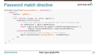 @doanduyhai http://goo.gl/gKxIHb
Password match directive!
29
killrChat.directive('passwordMatch',6function()6{6
66666return6{6
666666666require:6'ngModel',6
666666666...,6
666666666link:6function6(scope,6el,6attrs,6ngCtrl)6{6
6666666666666scope.$watch(function(){6
66666666666666666//6check6for6equality6in6the6watcher6and6return6validity6flag6
66666666666666666var6modelValue6=6ngCtrl.$modelValue;6
66666666666666666return6(ngCtrl.$pristine6&&6angular.isUndefined(modelValue))6||66
6 6 6 angular.equals(modelValue,6scope.passwordMatch);6
6666666666666},function(validBoolean){6
66666666666666666//6set6validation6with6validity6in6the6listener6
66666666666666666ngCtrl.$setValidity('passwordMatch',6validBoolean);6
6666666666666});6
666666666}6
66666}6
6}666
 