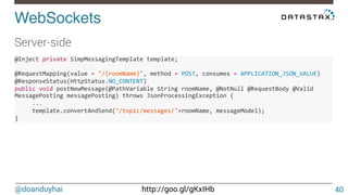 @doanduyhai http://goo.gl/gKxIHb
WebSockets!
40
Server-side


@Inject(private(SimpMessagingTemplate(template;(((
(
@RequestMapping(value(=("/{roomName}",(method(=(POST,(consumes(=(APPLICATION_JSON_VALUE)(
@ResponseStatus(HttpStatus.NO_CONTENT)((
public(void(postNewMessage(@PathVariable(String(roomName,(@NotNull(@RequestBody(@Valid(
MessagePosting(messagePosting)(throws(JsonProcessingException({(
(((((...(
(((((template.convertAndSend("/topic/messages/"+roomName,(messageModel);((
}(((
 