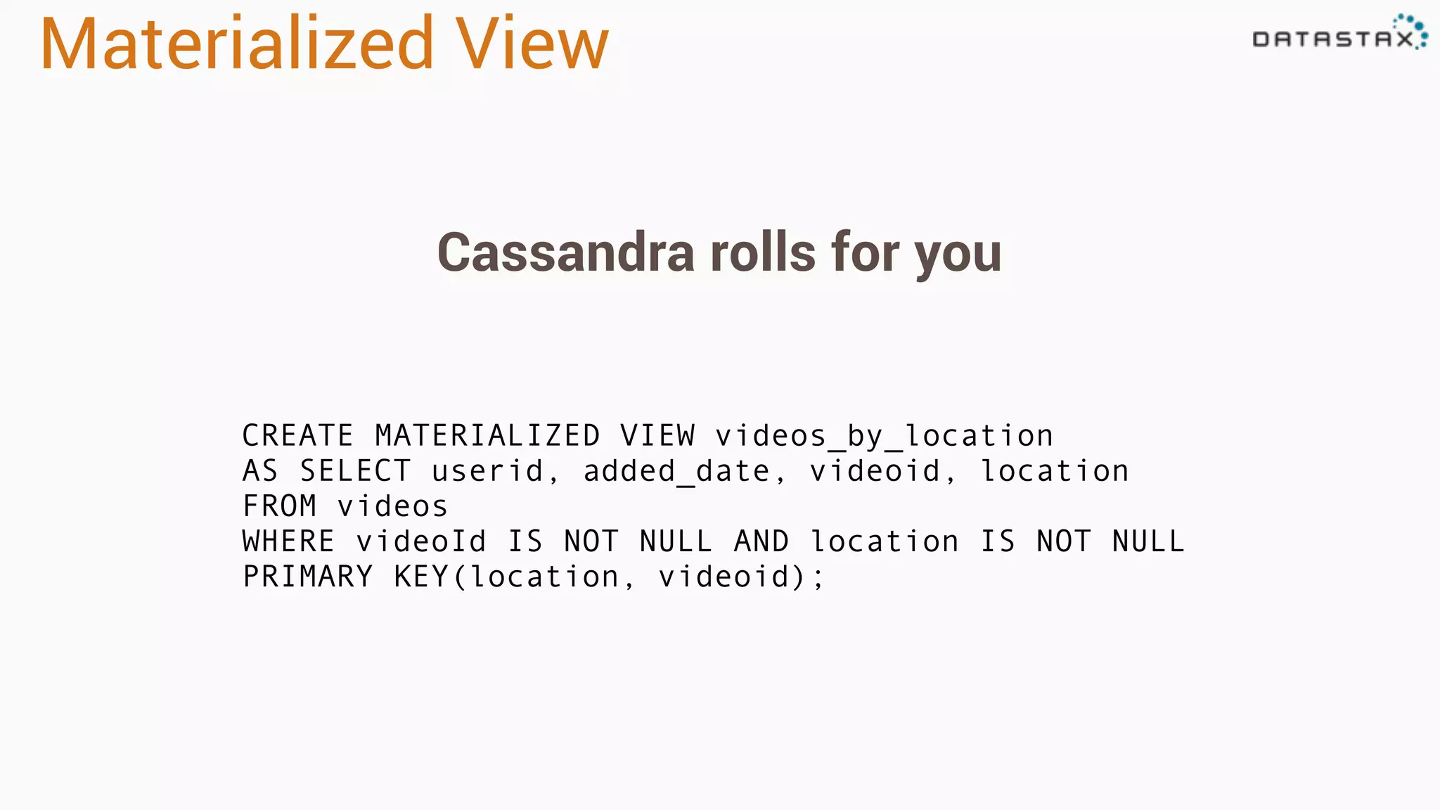 Materialized View
CREATE MATERIALIZED VIEW videos_by_location
AS SELECT userid, added_date, videoid, location
FROM videos
WHERE videoId IS NOT NULL AND location IS NOT NULL
PRIMARY KEY(location, videoid);
Cassandra rolls for you
 