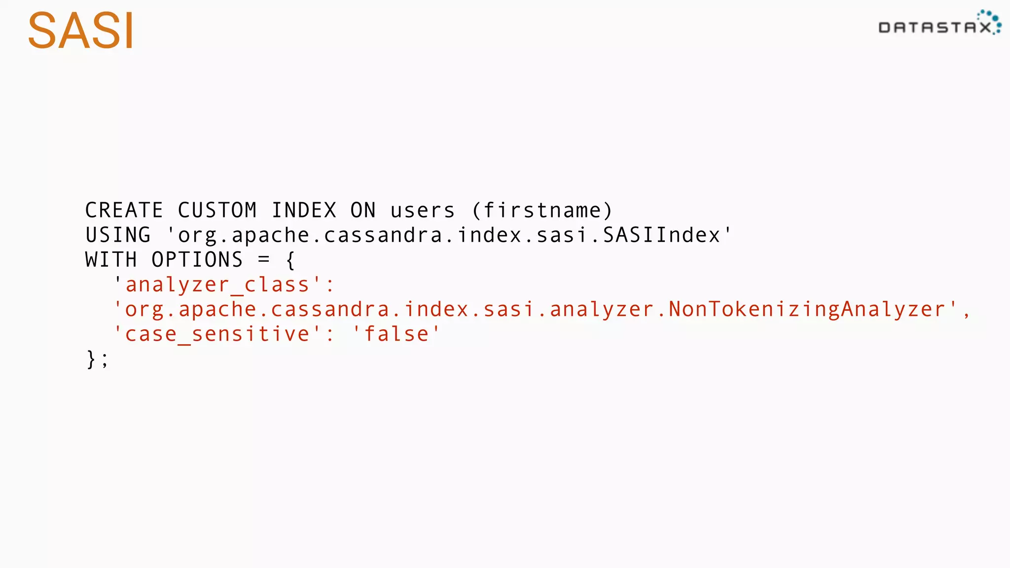 SASI
CREATE CUSTOM INDEX ON users (firstname)
USING 'org.apache.cassandra.index.sasi.SASIIndex'
WITH OPTIONS = {
'analyzer_class':
'org.apache.cassandra.index.sasi.analyzer.NonTokenizingAnalyzer',
'case_sensitive': 'false'
};
 