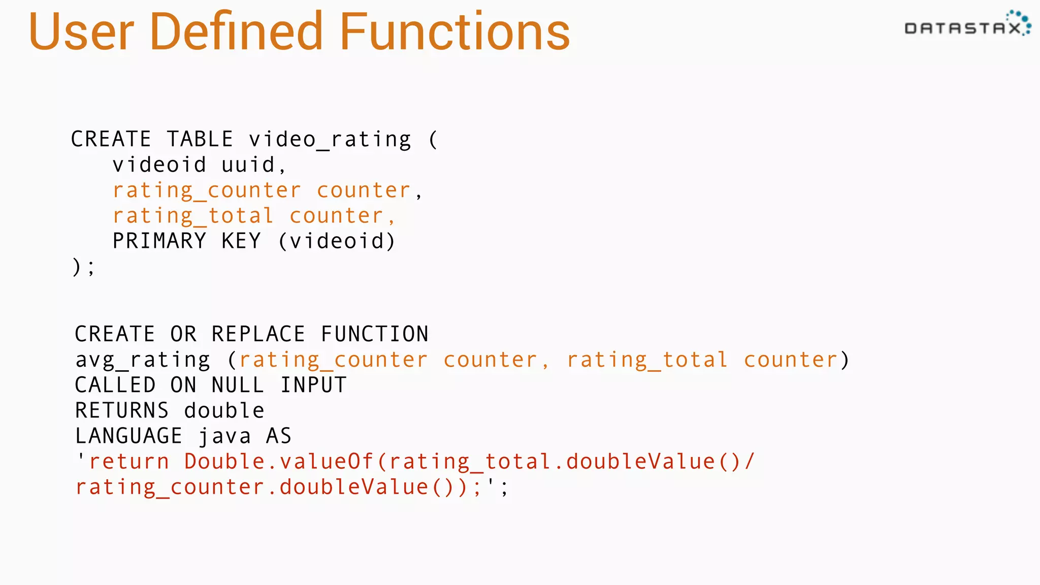 User Deﬁned Functions
CREATE TABLE video_rating (
videoid uuid,
rating_counter counter,
rating_total counter,
PRIMARY KEY (videoid)
);
CREATE OR REPLACE FUNCTION
avg_rating (rating_counter counter, rating_total counter)
CALLED ON NULL INPUT
RETURNS double
LANGUAGE java AS
'return Double.valueOf(rating_total.doubleValue()/
rating_counter.doubleValue());';
 