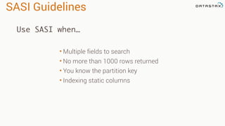 SASI Guidelines
• Multiple fields to search
• No more than 1000 rows returned
• You know the partition key
• Indexing static columns
Use SASI when…
 