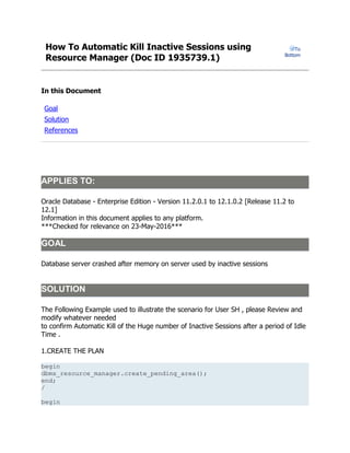 How To Automatic Kill Inactive Sessions using
Resource Manager (Doc ID 1935739.1)
To
Bottom
In this Document
Goal
Solution
References
APPLIES TO:
Oracle Database - Enterprise Edition - Version 11.2.0.1 to 12.1.0.2 [Release 11.2 to
12.1]
Information in this document applies to any platform.
***Checked for relevance on 23-May-2016***
GOAL
Database server crashed after memory on server used by inactive sessions
SOLUTION
The Following Example used to illustrate the scenario for User SH , please Review and
modify whatever needed
to confirm Automatic Kill of the Huge number of Inactive Sessions after a period of Idle
Time .
1.CREATE THE PLAN
begin
dbms_resource_manager.create_pending_area();
end;
/
begin
 