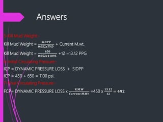 Answers
5-Kill Mud Weight:-
Kill Mud Weight =
𝑺𝑰𝑫𝑷𝑷
𝟎.𝟎𝟓𝟐𝒙𝑻𝑽𝑫
+ Current M.wt.
Kill Mud Weight =
𝟔𝟓𝟎
𝟎.𝟎𝟓𝟐𝒙𝟏𝟏𝟎𝟗𝟓
+12 =13.12 PPG
6-Initial Circulating Pressure:-
ICP = DYNAMIC PRESSURE LOSS + SIDPP
ICP = 450 + 650 = 1100 psi.
7-Final Circulating Pressure:-
FCP= DYNAMIC PRESSURE LOSS x
𝐊.𝐌.𝐖
𝑪𝒖𝒓𝒓𝒆𝒏𝒕 𝑴.𝑾𝒕
=450 x
𝟏𝟑.𝟏𝟐
𝟏𝟐
= 𝟒𝟗𝟐
 