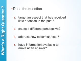 What’s a Right Question?
                           * Does   the question

                            1.   target an aspect that has received
                                 little attention in the past?

                            2.   cause a different perspective?

                            3.   address new circumstances?

                            4.   have information available to
                                 arrive at an answer?
 