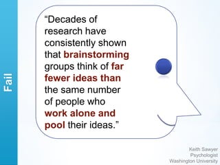 “Decades of
       research have
       consistently shown
       that brainstorming
       groups think of far
Fail




       fewer ideas than
       the same number
       of people who
       work alone and
       pool their ideas.”

                                     Keith Sawyer
                                     Psychologist
                             Washington University
 