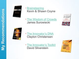 * Brainsteering
My Recommendations

                      Kevin & Shawn Coyne

                     * The
                         Wisdom of Crowds
                      James Surowiecki


                     * TheInnovator’s DNA
                      Clayton Christensen

                     * TheInnovator’s Toolkit
                      David Silverstein
 
