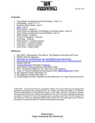 Page 9 of 9




Production

      Tupac Shakur (as Makaveli) and Darrell Harper – track 1, 6
      Hurt-M-Badd – track 2, 5, 7, 11
      Demetrius Meech Shipp – track 3
      QDIII – track 4
      Darrell Harper – track 8, 9
      Tupac Shakur (as Makaveli), Hurt-M-Badd, and Darrell Harper – track 10
      Tupac Shakur (as Makaveli) and Hurt-M-Badd – track 12
      Steve Anarden – Engineer
      Tommy "D" Daugherty – Engineer
      Guy Snider – Engineer
      Scott Gutierrez – Assistant engineer
      Lance Pierre – Assistant engineer
      John Morris – Assistant engineer
      Justin Isham – Digital editing

References

   1. XXL (2007). "Retrospective: XXL Albums". XXL Magazine, December 2007 issue.
   2. October 2003 XXL Magazine
   3. http://www.mtv.com/bands/h/hip_hop_week/2006/emcees/index10.jhtml
   4. http://www.mtv.com/bands/h/hip_hop_week/2005/greatest_albums_0505/index3.jhtml
   5. October 2006 XXL
   6. The Don Killuminati chart peaks on Allmusic.
   7. Tupac Shakur Legacy published by Atria Books, 2006
   8. 2Pac, The Making of Makaveli, the 7 Day Theory, XXL Magazine
   9. Tupac: A Thug Life published by Plexus Books, 2005, ISBN 0-85965-375-7' Pg 29
   10. XXL Magazine October 2003 Page 118
   11. XXL Magazine October 2003 Page 111
   12. 12.http:Google.com/2Pac- Makaveli The Don Killuminati- The 7 Day Theory torrent</ref>




   "FAIR USE"... This document links to copyrighted material. The use of which has not always been
   specifically authorized by the copyright owner. I am making such material available in my efforts to
   advance understanding of environmental, political, human rights, economic, democracy, scientific,
   and social justice issues, etc. I believe this constitutes a 'fair use' of any such copyrighted material as
   provided for in section 107 of the US Copyright Law. In accordance with Title 17 U.S.C. Section 107,
   the material on this site is distributed without profit to those who have expressed a prior interest in
   receiving the included information for research and educational purposes.




                                      Killuminati :
                              Tupac Exposing the illuminati
 