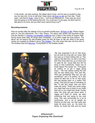 Page 6 of 9


“   In the studio, we were working. We talked about music, and he was so excited to play
    you his new shit, I'd try to tell what I liked about All Eyez on Me and he's like, "Yeah,
    yeah, I did that for Suge. Listen to this..." and he put Makaveli on. There was too much
    bad shit going on to be hashing that shit. You could see it in his eyes, he didn't want to
    talk about it no more, and you didn't even wanna bring it up.[9]                             ”


Recording sessions

Only six months after the release of his successful double-opus, All Eyez on Me, Shakur began
work on The Don Killuminati: The 7 Day Theory. The album was written and recorded at the
Can-Am Studios in Tarzana, Los Angeles, California over 3 days in the month of August 1996.
During those three days 20 songs were completed, 12 of which made the final product. The
album did not feature the star-studded guest list that All Eyez on Me did. Most of the guest
verses are supplied by Shakur's group The Outlawz. The only verse that was not from one of
The Outlawz was from Bad Azz. Young Noble of The Outlawz recalls:




                                                           We was supposed to be on that song,
                                                          but we took too long with our verse. Bad
                                                          Azz was up in there chilling with us. 'Pac
                                                          used to like Bad Azz; he had a nice flow.
                                                          And 'Pac threw Bad Azz up on there and
                                                          I'm glad he did, 'cause Bad Azz did his
                                                          thing on that muthafucka. That's one of
                                                          those classic 'Pac songs, too. "Time goes
                                                          by puffing on la got a nigga going
                                                          crazy..." We had started writing the shit
                                                          and we was taking long. 'Pac was like,
                                                          "Who got something? Bad Azz you got
                                                          something?" and it fit perfect, so it was
                                                          meant for Bad Azz to be on that song.
                                                          We had already been on a million 'Pac
                                                          songs. That was his way of motivating us
                                                          like, "If y'all ain't ready, then you don't
                                                          make the song." That's why some songs
                                                          you might hear one on there or you might
                                                          hear two or you might hear three. 'Cause
                                                          when the song got just about done, if
                                                          niggas ain't have no verse, we were
                                                          scratching that and going to the next
                                                          song. 'Pac was surrounded by a lot of
                                                          controversy, and a lot of people be
                                                          thinking he that way, but that dude was
                                                          really all about love, yo. He loved his
                                                          family, he loved the kids and he loved



                                   Killuminati :
                           Tupac Exposing the illuminati
 
