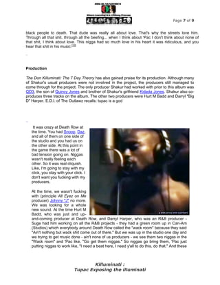 Page 7 of 9


black people to death. That dude was really all about love. That's why the streets love him.
Through all that shit, through all the beefing... when I think about 'Pac I don't think about none of
that shit, I think about love. This nigga had so much love in his heart it was ridiculous, and you
hear that shit in his music.[10]

”


Production

The Don Killuminati: The 7 Day Theory has also gained praise for its production. Although many
of Shakur's usual producers were not involved in the project, the producers still managed to
come through for the project. The only producer Shakur had worked with prior to this album was
QD3, the son of Quincy Jones and brother of Shakur's girlfriend Kidada Jones. Shakur also co-
produces three tracks on the album. The other two producers were Hurt M Badd and Darryl "Big
D" Harper. E.D.I. of The Outlawz recalls: tupac is a god




“
     It was crazy at Death Row at
    the time. You had Snoop, Daz,
    and all of them on one side of
    the studio and you had us on
    the other side. At this point in
    the game there was a lot of
    bad tension going on. Niggas
    wasn't really feeling each
    other. So it was real cliquish.
    Like, I'm going to stay with my
    click, you stay with your click. I
    don't want you fucking with my
    producers.

    At the time, we wasn't fucking
    with (principle All Eyez on Me
    producer) Johnny "J" no more.
    We was looking for a whole
    new sound. At the time Hurt M
    Badd, who was just and up-
    and-coming producer at Death Row, and Darryl Harper, who was an R&B producer -
    Suge had him working on all the R&B projects - they had a green room up in Can-Am
    (Studios) which everybody around Death Row called the "wack room" because they said
    "Ain't nothing but wack shit come out of there." But we was up in the studio one day and
    we trying to get music done - ain't none of us producers - we see them two niggas in the
    "Wack room" and 'Pac like, "Go get them niggas." So niggas go bring them, 'Pac just
    putting niggas to work like, "I need a beat here, I need y'all to do this, do that." And these



                                      Killuminati :
                              Tupac Exposing the illuminati
 