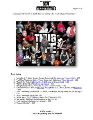 Page 8 of 9


   are niggas that nobody at Death Row was fucking with. They'll tell you themselves.[11]




Track listing

   1.  "Intro/Bomb First (My Second Reply)" (featuring E.D.I. Mean and Young Noble) – 4:56
   2.  "Hail Mary" (featuring Kastro, Young Noble, Yaki Kadafi, and Prince Ital Joe) – 5:09
   3.  "Toss It Up" (featuring Danny Boy, K-Ci & JoJo, and Aaron Hall) – 5:06
   4.  "To Live & Die in L.A." (featuring Val Young) – 4:33
   5.  "Blasphemy" (featuring Prince Ital Joe, and Jamala Lesane) – 4:38
   6.  "Life of an Outlaw" (featuring Bo-Roc, Young Noble, E.D.I. Mean, Kastro, and Napoleon)
       – 4:55
   7. "Just Like Daddy" (featuring E.D.I. Mean, Yaki Kadafi, Young Noble and Val Young) –
       5:07
   8. "Krazy" (featuring Bad Azz) – 5:15
   9. "White Man'z World" (featuring Darryl "Big D" Harper) – 5:38
   10. "Me and My Girlfriend" (featuring Virginya Slim) – 5:08
   11. "Hold Ya Head" (featuring Hurt M Badd) – 3:58
   12. "Against All Odds" – 4:37




                                   Killuminati :
                           Tupac Exposing the illuminati
 