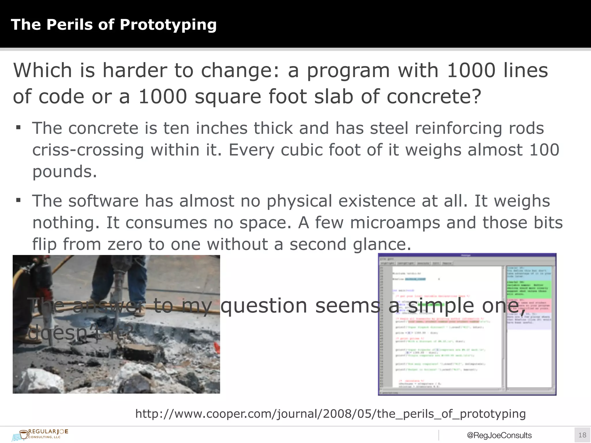 The Perils of Prototyping 
Which is harder to change: a program with 1000 lines 
of code or a 1000 square foot slab of concrete? 
§ The concrete is ten inches thick and has steel reinforcing rods 
criss-crossing within it. Every cubic foot of it weighs almost 100 
pounds. 
§ The software has almost no physical existence at all. It weighs 
nothing. It consumes no space. A few microamps and those bits 
flip from zero to one without a second glance. 
The answer to my question seems a simple one, 
doesn’t it? 
http://www.cooper.com/journal/2008/05/the_perils_of_prototyping 
@RegJoeConsults!18 
 