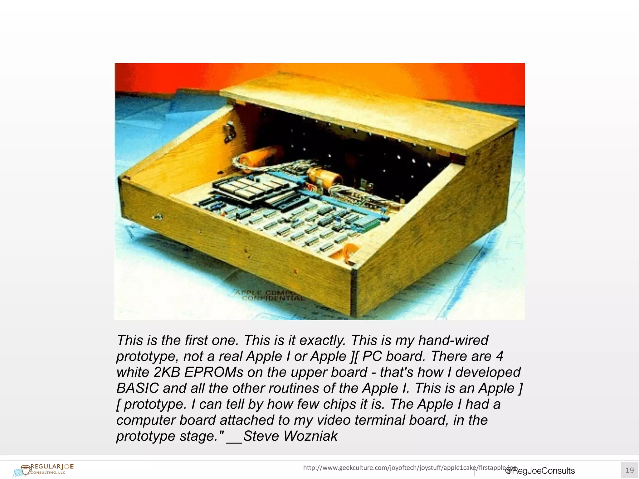 This is the first one. This is it exactly. This is my hand-wired 
prototype, not a real Apple I or Apple ][ PC board. There are 4 
white 2KB EPROMs on the upper board - that's how I developed 
BASIC and all the other routines of the Apple I. This is an Apple ] 
[ prototype. I can tell by how few chips it is. The Apple I had a 
computer board attached to my video terminal board, in the 
prototype stage." __Steve Wozniak 
hUp://www.geekculture.com/joyoWech/joystuff/apple1cake/firstapple.jpg 
@RegJoeConsults!19 
 