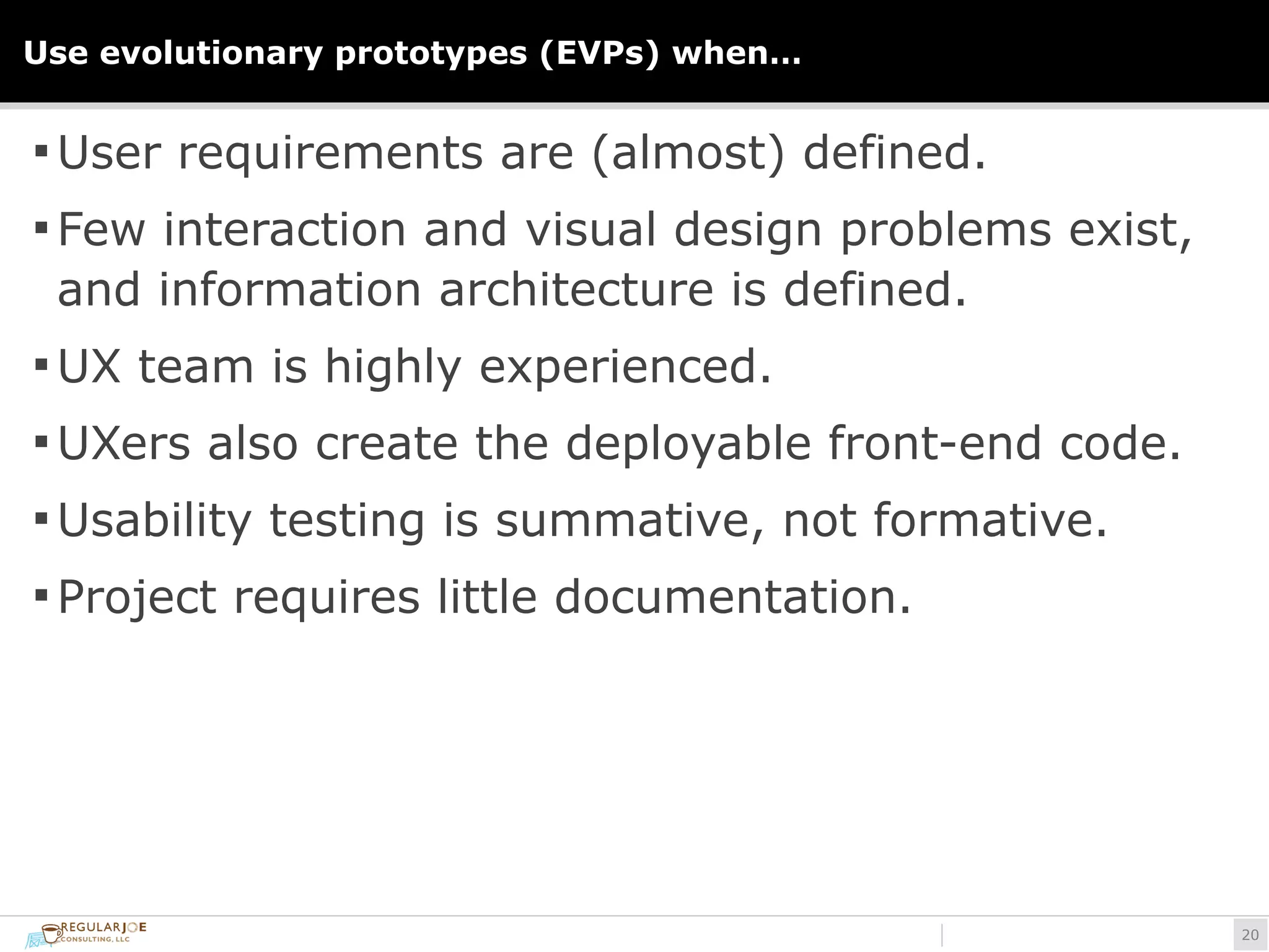 Use evolutionary prototypes (EVPs) when… 
§User requirements are (almost) defined. 
§Few interaction and visual design problems exist, 
and information architecture is defined. 
§UX team is highly experienced. 
§UXers also create the deployable front-end code. 
§Usability testing is summative, not formative. 
§ Project requires little documentation. 
!20 
 