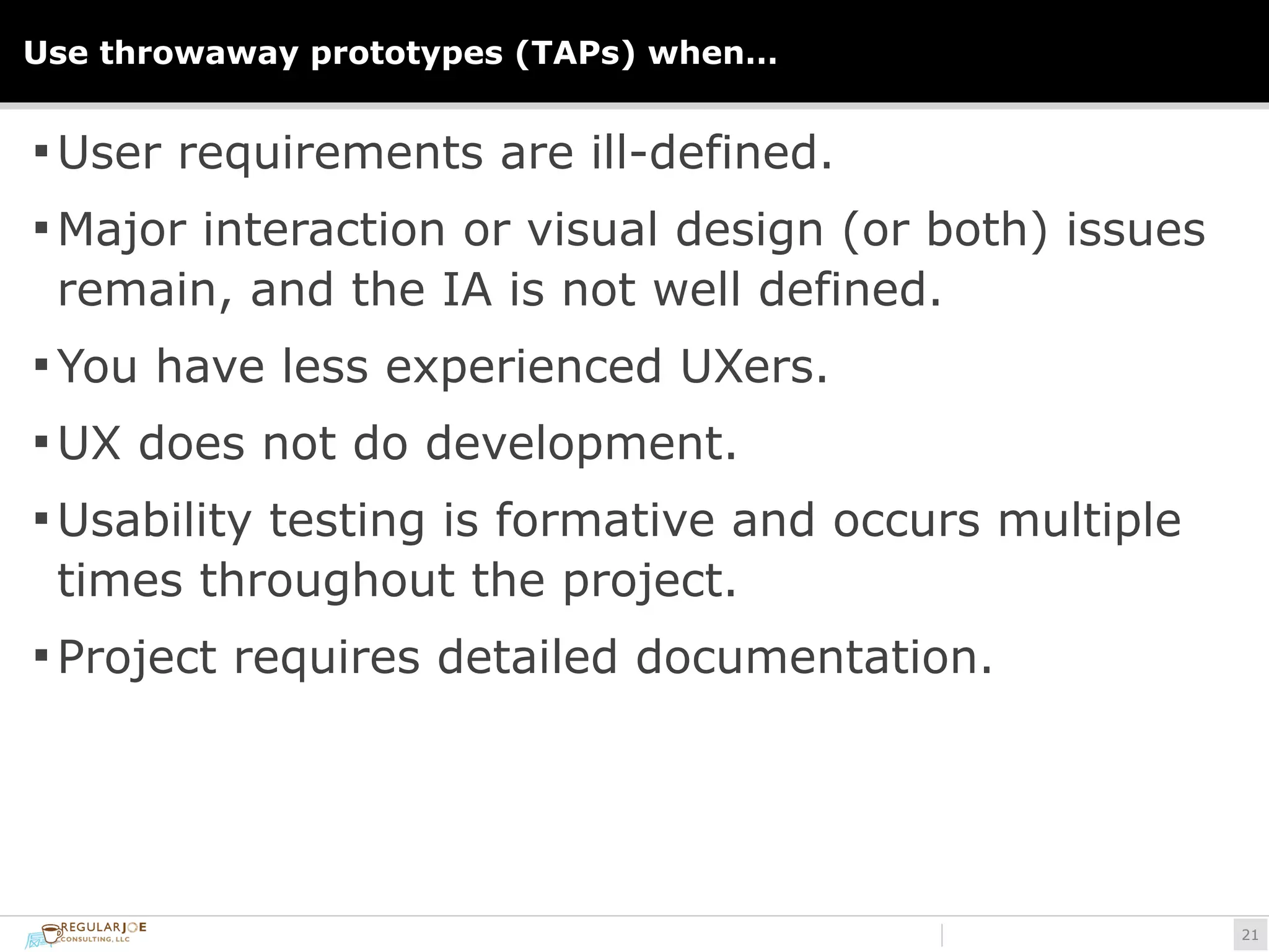 Use throwaway prototypes (TAPs) when… 
§User requirements are ill-defined. 
§Major interaction or visual design (or both) issues 
remain, and the IA is not well defined. 
§You have less experienced UXers. 
§UX does not do development. 
§Usability testing is formative and occurs multiple 
times throughout the project. 
§ Project requires detailed documentation. 
!21 
 