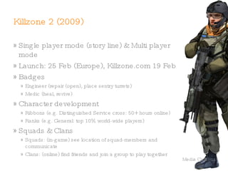 Killzone (2004) First-person shooter for PlayStation 2 ® Developed by Netherlands-based Guerrilla Games War on in the near future between Earth forces  (the ISA) and the separatist Helghast Included multi-player but no success because of separately sold PS2 hardware Liberation for Playstation Portable  ®  (2006) 