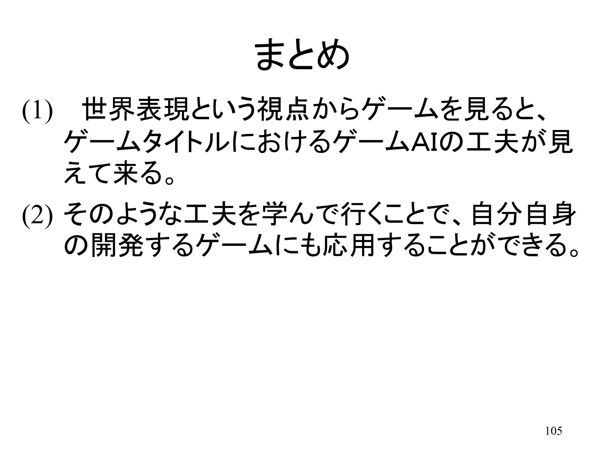 105
まとめ
(1) 世界表現という視点からゲームを見ると、
ゲームタイトルにおけるゲームＡＩの工夫が見
えて来る。
(2) そのような工夫を学んで行くことで、自分自身
の開発するゲームにも応用することができる。
 