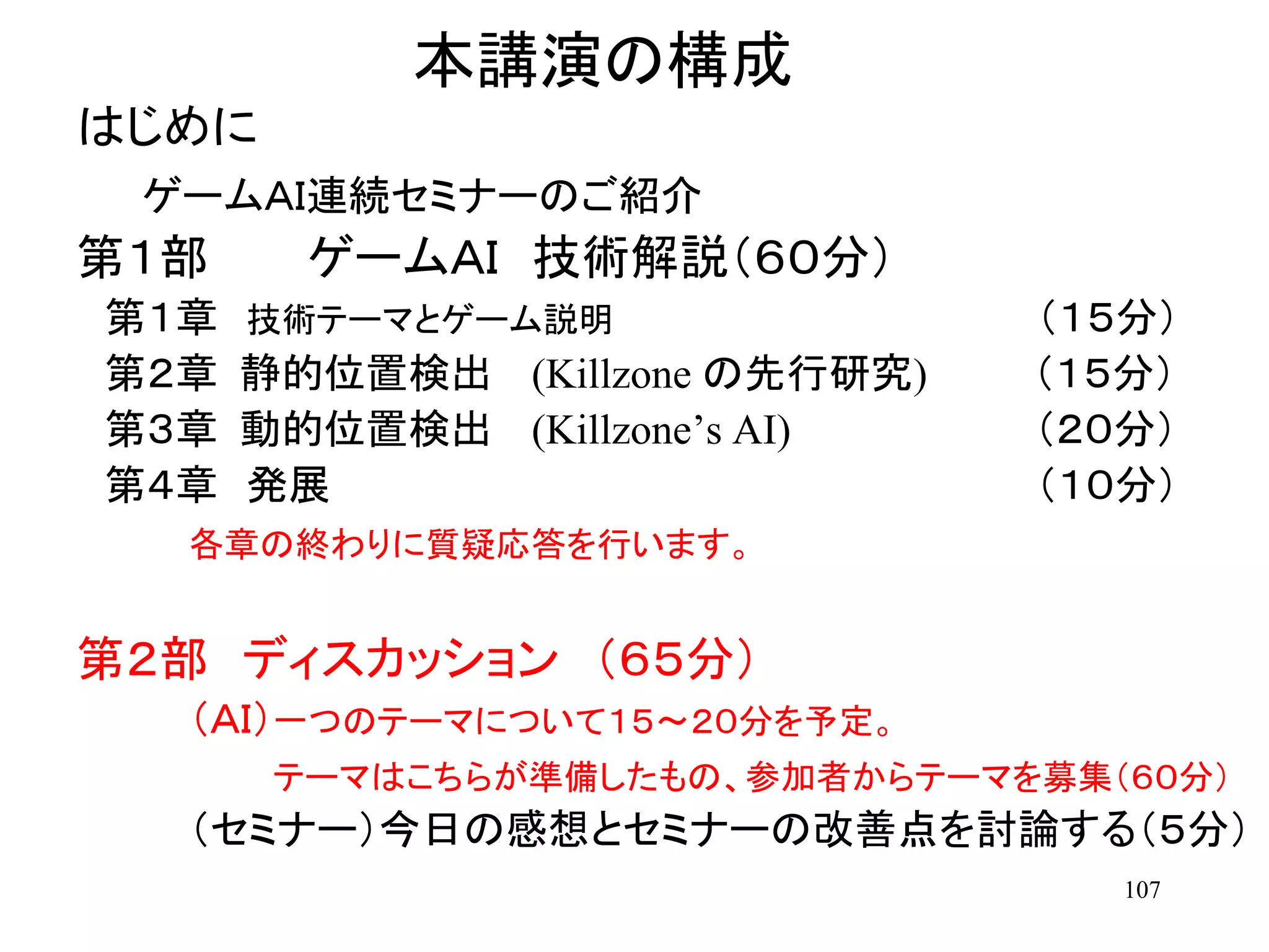 107
本講演の構成
はじめに
ゲームＡＩ連続セミナーのご紹介
第１部 ゲームＡＩ 技術解説（６０分）
第１章 技術テーマとゲーム説明 （１５分）
第２章 静的位置検出 (Killzone の先行研究) （１５分）
第３章 動的位置検出 (Killzone’s AI) （２０分）
第４章 発展 （１０分）
各章の終わりに質疑応答を行います。
第２部 ディスカッション （６５分）
（ＡＩ）一つのテーマについて１５～２０分を予定。
テーマはこちらが準備したもの、参加者からテーマを募集（６０分）
（セミナー）今日の感想とセミナーの改善点を討論する（５分）
 