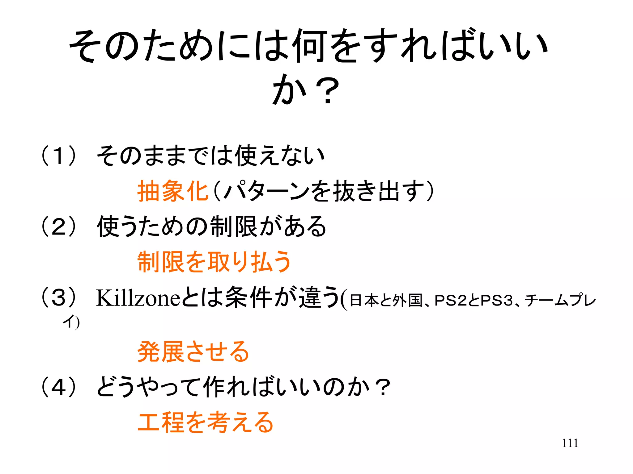 111
そのためには何をすればいい
か？
（１） そのままでは使えない
抽象化（パターンを抜き出す）
（２） 使うための制限がある
制限を取り払う
（３） Killzoneとは条件が違う(日本と外国、ＰＳ２とＰＳ３、チームプレ
イ)
発展させる
（４） どうやって作ればいいのか？
工程を考える
 