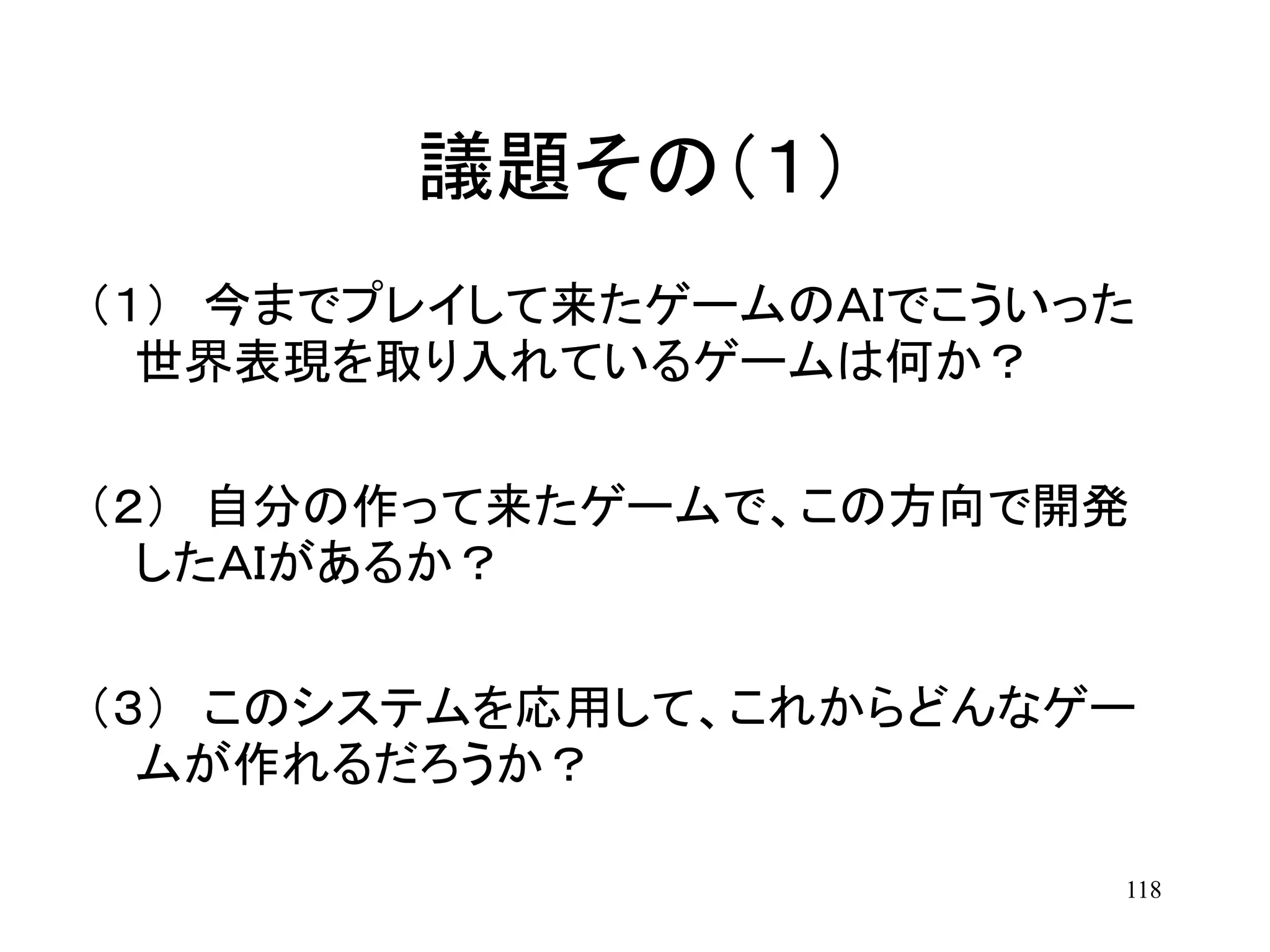 118
議題その（１）
（１） 今までプレイして来たゲームのＡＩでこういった
世界表現を取り入れているゲームは何か？
（２） 自分の作って来たゲームで、この方向で開発
したＡＩがあるか？
（３） このシステムを応用して、これからどんなゲー
ムが作れるだろうか？
 