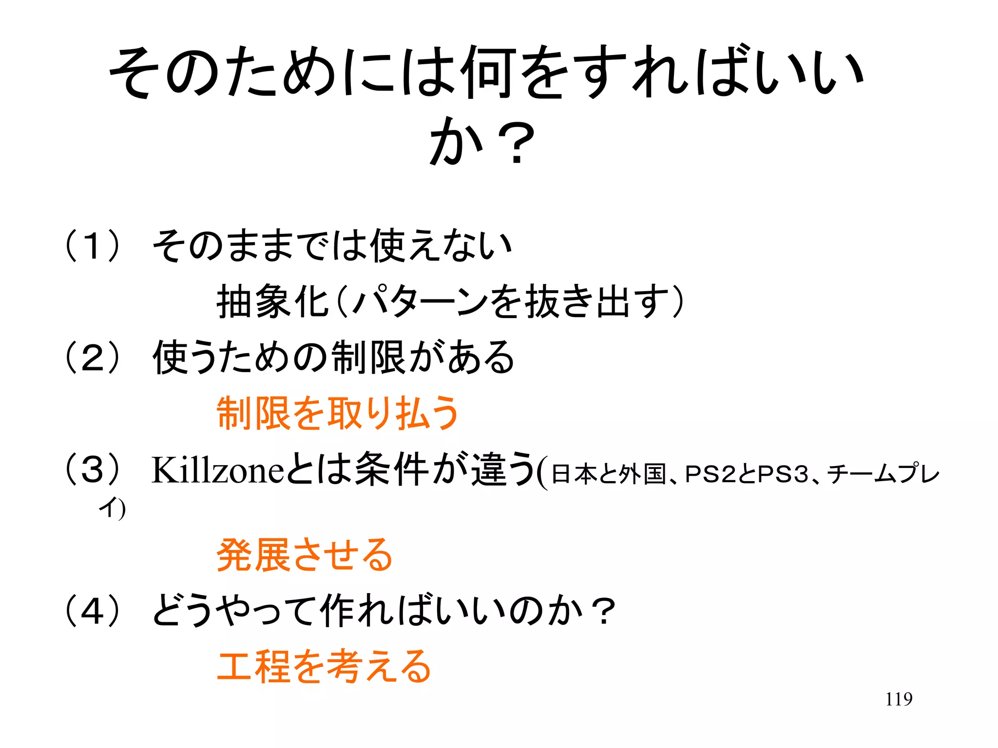 119
そのためには何をすればいい
か？
（１） そのままでは使えない
抽象化（パターンを抜き出す）
（２） 使うための制限がある
制限を取り払う
（３） Killzoneとは条件が違う(日本と外国、ＰＳ２とＰＳ３、チームプレ
イ)
発展させる
（４） どうやって作ればいいのか？
工程を考える
 