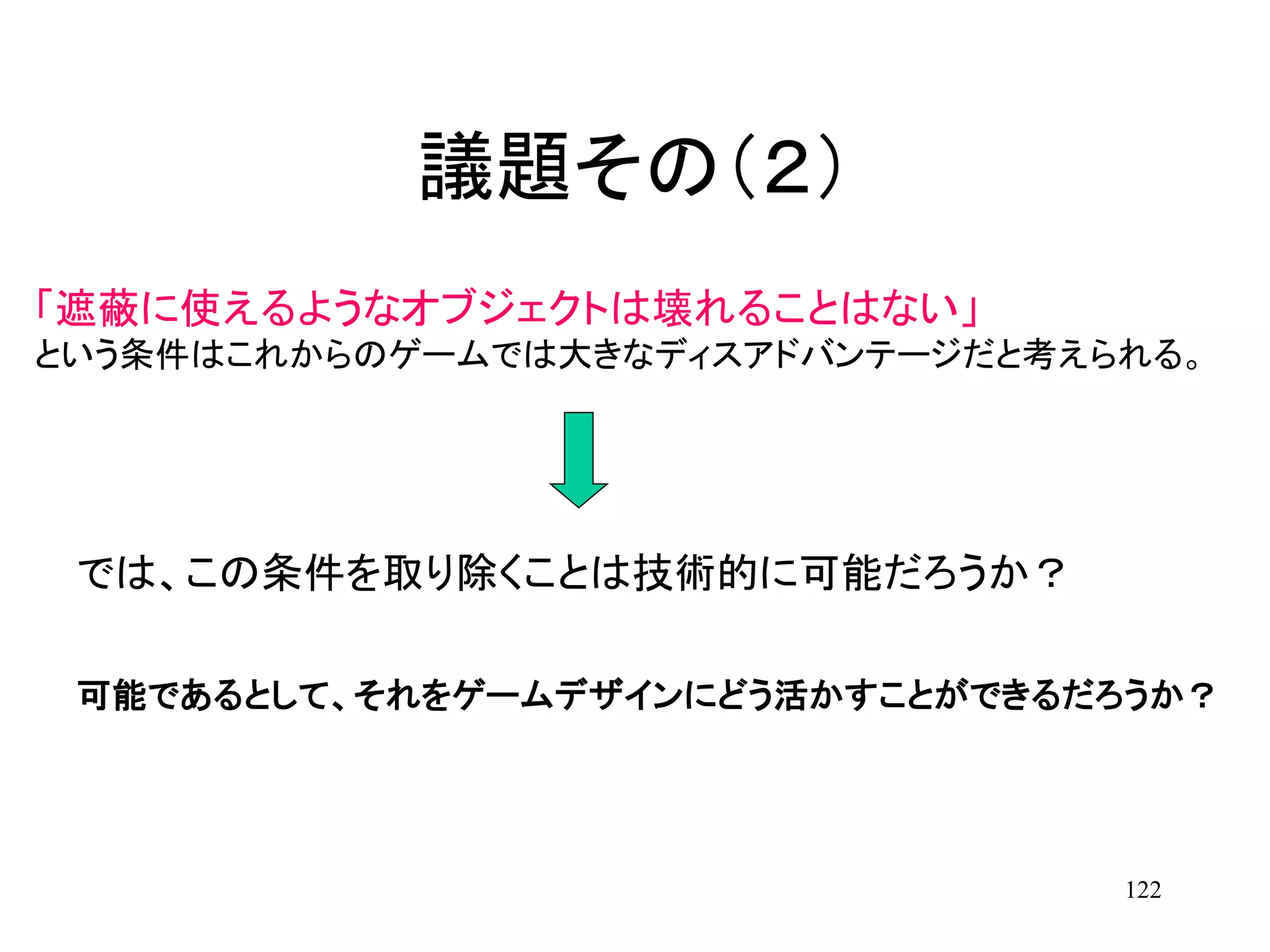 122
「遮蔽に使えるようなオブジェクトは壊れることはない」
という条件はこれからのゲームでは大きなディスアドバンテージだと考えられる。
議題その（２）
可能であるとして、それをゲームデザインにどう活かすことができるだろうか？
では、この条件を取り除くことは技術的に可能だろうか？
 