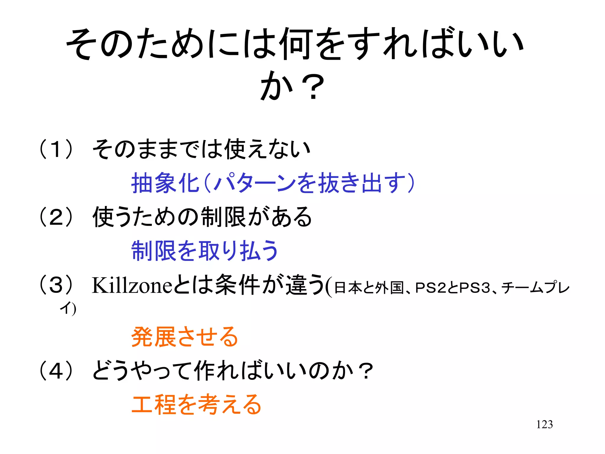 123
そのためには何をすればいい
か？
（１） そのままでは使えない
抽象化（パターンを抜き出す）
（２） 使うための制限がある
制限を取り払う
（３） Killzoneとは条件が違う(日本と外国、ＰＳ２とＰＳ３、チームプレ
イ)
発展させる
（４） どうやって作ればいいのか？
工程を考える
 