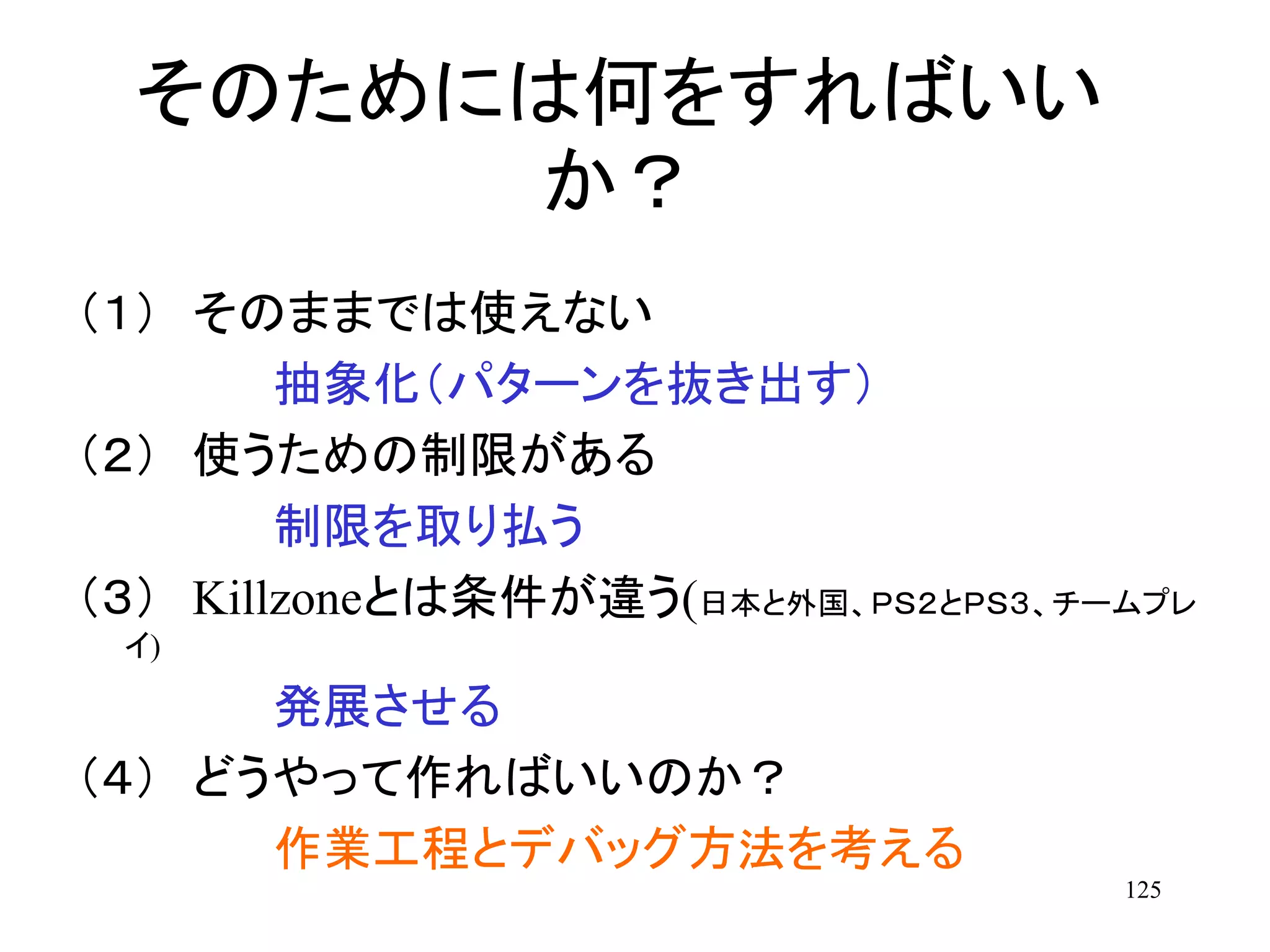 125
そのためには何をすればいい
か？
（１） そのままでは使えない
抽象化（パターンを抜き出す）
（２） 使うための制限がある
制限を取り払う
（３） Killzoneとは条件が違う(日本と外国、ＰＳ２とＰＳ３、チームプレ
イ)
発展させる
（４） どうやって作ればいいのか？
作業工程とデバッグ方法を考える
 
