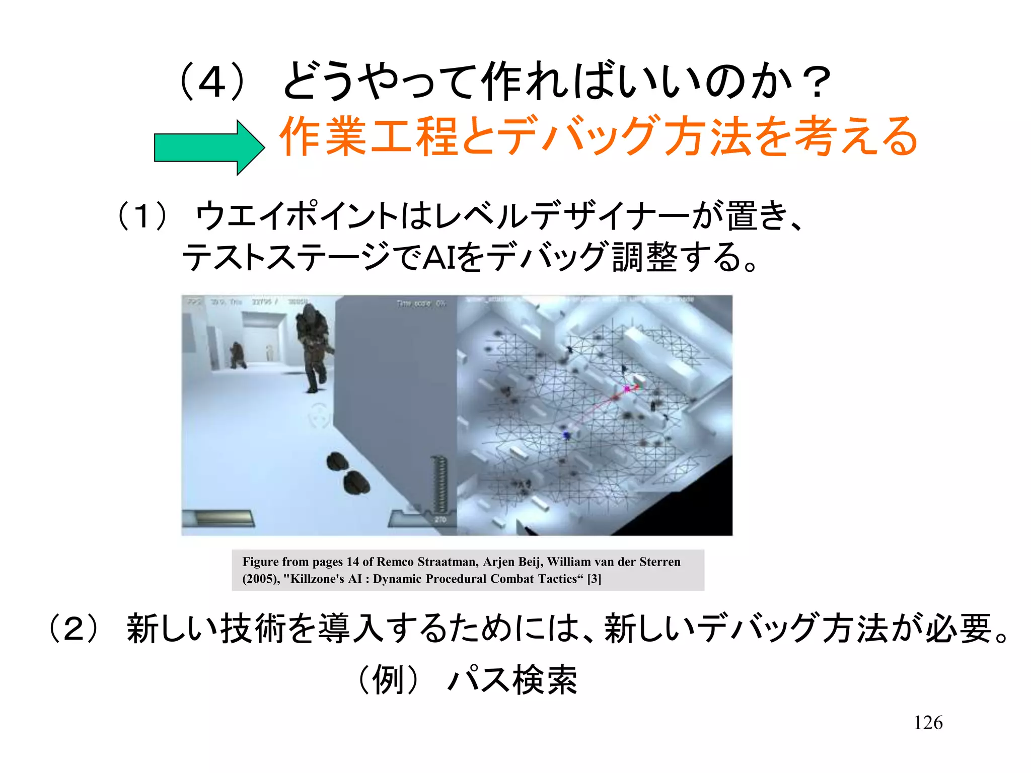 126
（４） どうやって作ればいいのか？
作業工程とデバッグ方法を考える
（１） ウエイポイントはレベルデザイナーが置き、
テストステージでＡＩをデバッグ調整する。
（２） 新しい技術を導入するためには、新しいデバッグ方法が必要。
（例） パス検索
Figure from pages 14 of Remco Straatman, Arjen Beij, William van der Sterren
(2005), "Killzone's AI : Dynamic Procedural Combat Tactics“ [3]
 