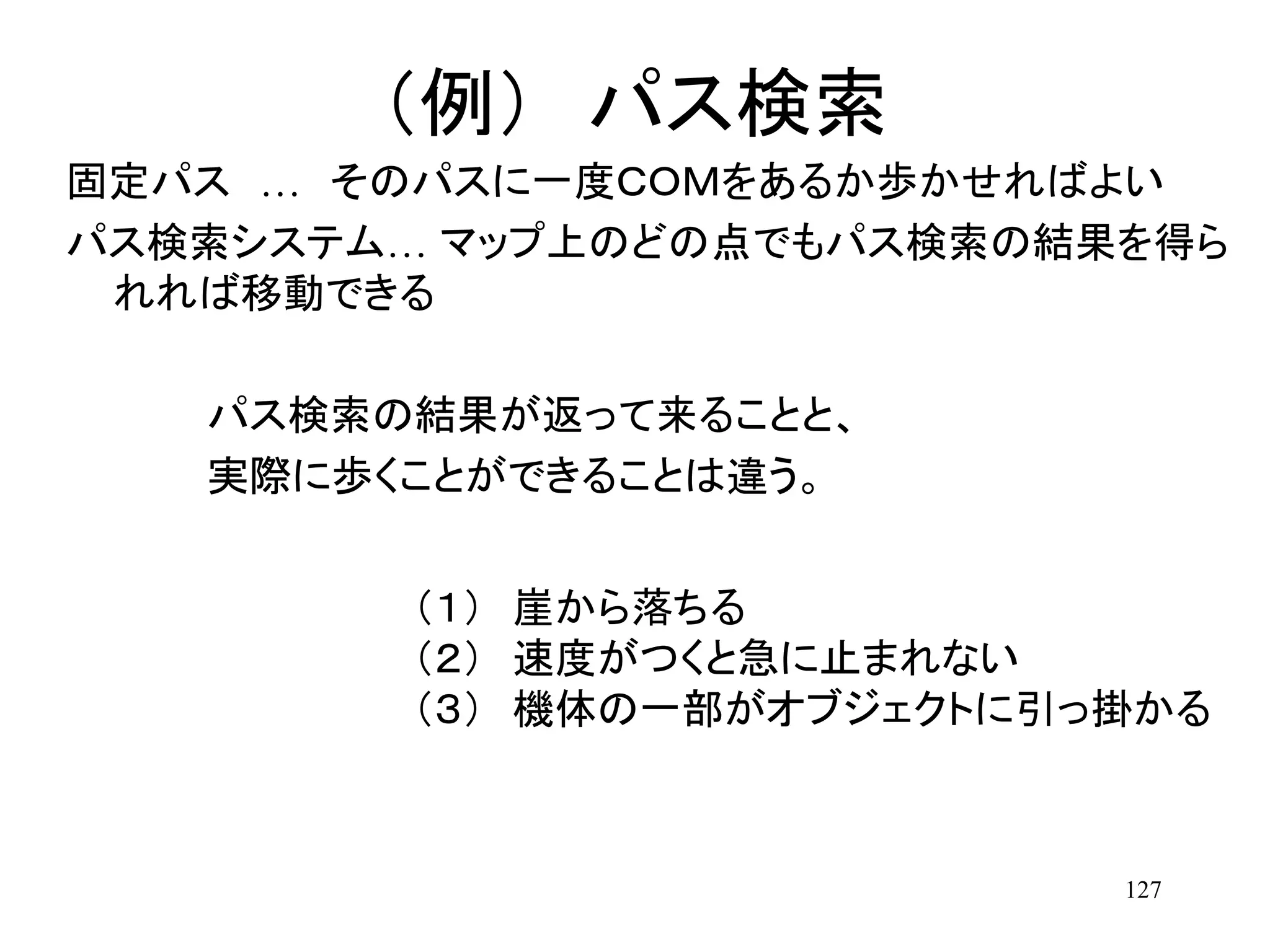127
（例） パス検索
固定パス … そのパスに一度ＣＯＭをあるか歩かせればよい
パス検索システム… マップ上のどの点でもパス検索の結果を得ら
れれば移動できる
パス検索の結果が返って来ることと、
実際に歩くことができることは違う。
（１） 崖から落ちる
（２） 速度がつくと急に止まれない
（３） 機体の一部がオブジェクトに引っ掛かる
 