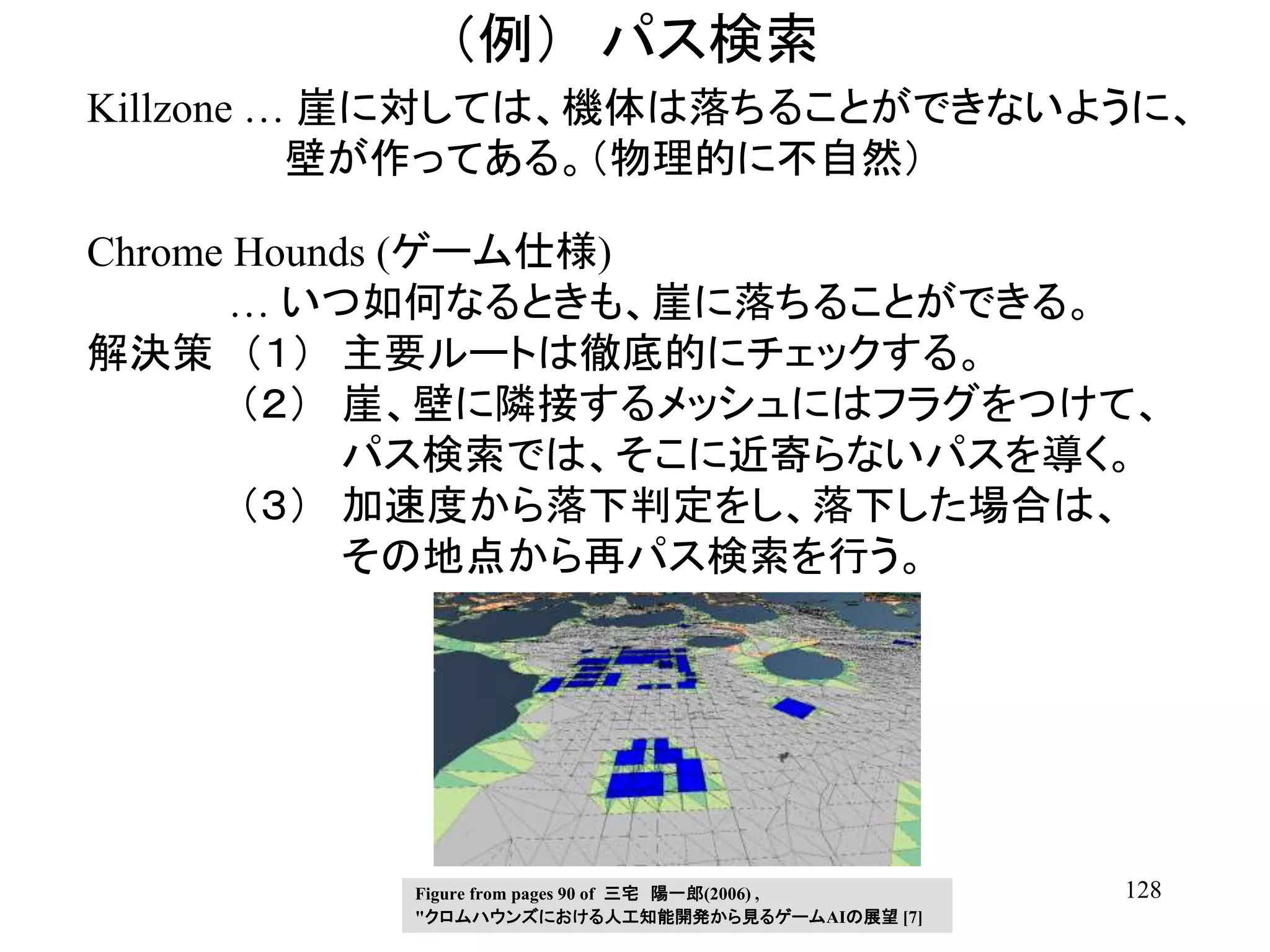 128
（例） パス検索
Killzone … 崖に対しては、機体は落ちることができないように、
壁が作ってある。（物理的に不自然）
Chrome Hounds (ゲーム仕様)
… いつ如何なるときも、崖に落ちることができる。
解決策 （１） 主要ルートは徹底的にチェックする。
（２） 崖、壁に隣接するメッシュにはフラグをつけて、
パス検索では、そこに近寄らないパスを導く。
（３） 加速度から落下判定をし、落下した場合は、
その地点から再パス検索を行う。
Figure from pages 90 of 三宅 陽一郎(2006) ,
"クロムハウンズにおける人工知能開発から見るゲームAIの展望 [7]
 