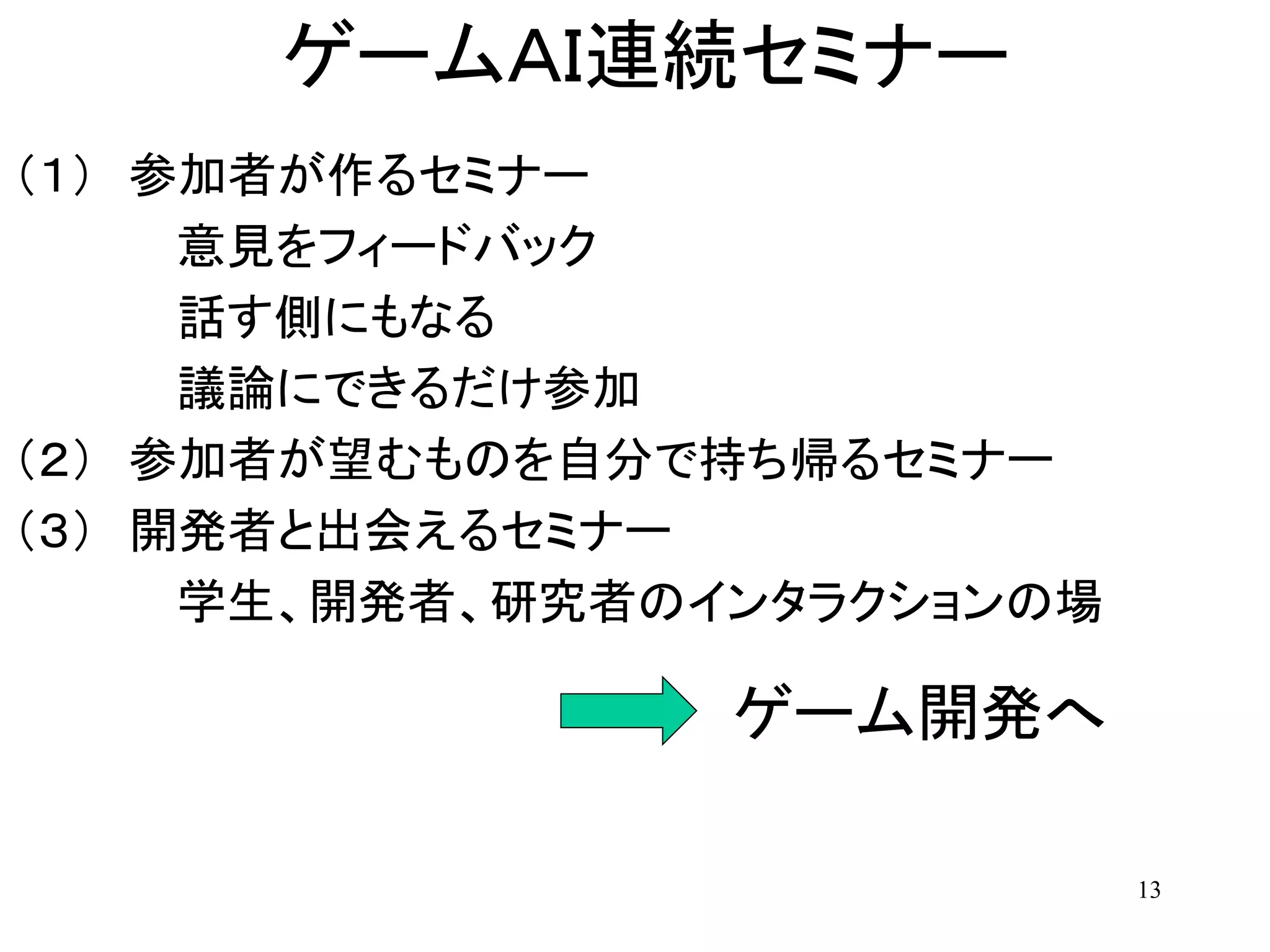 13
ゲームＡＩ連続セミナー
（１） 参加者が作るセミナー
意見をフィードバック
話す側にもなる
議論にできるだけ参加
（２） 参加者が望むものを自分で持ち帰るセミナー
（３） 開発者と出会えるセミナー
学生、開発者、研究者のインタラクションの場
ゲーム開発へ
 