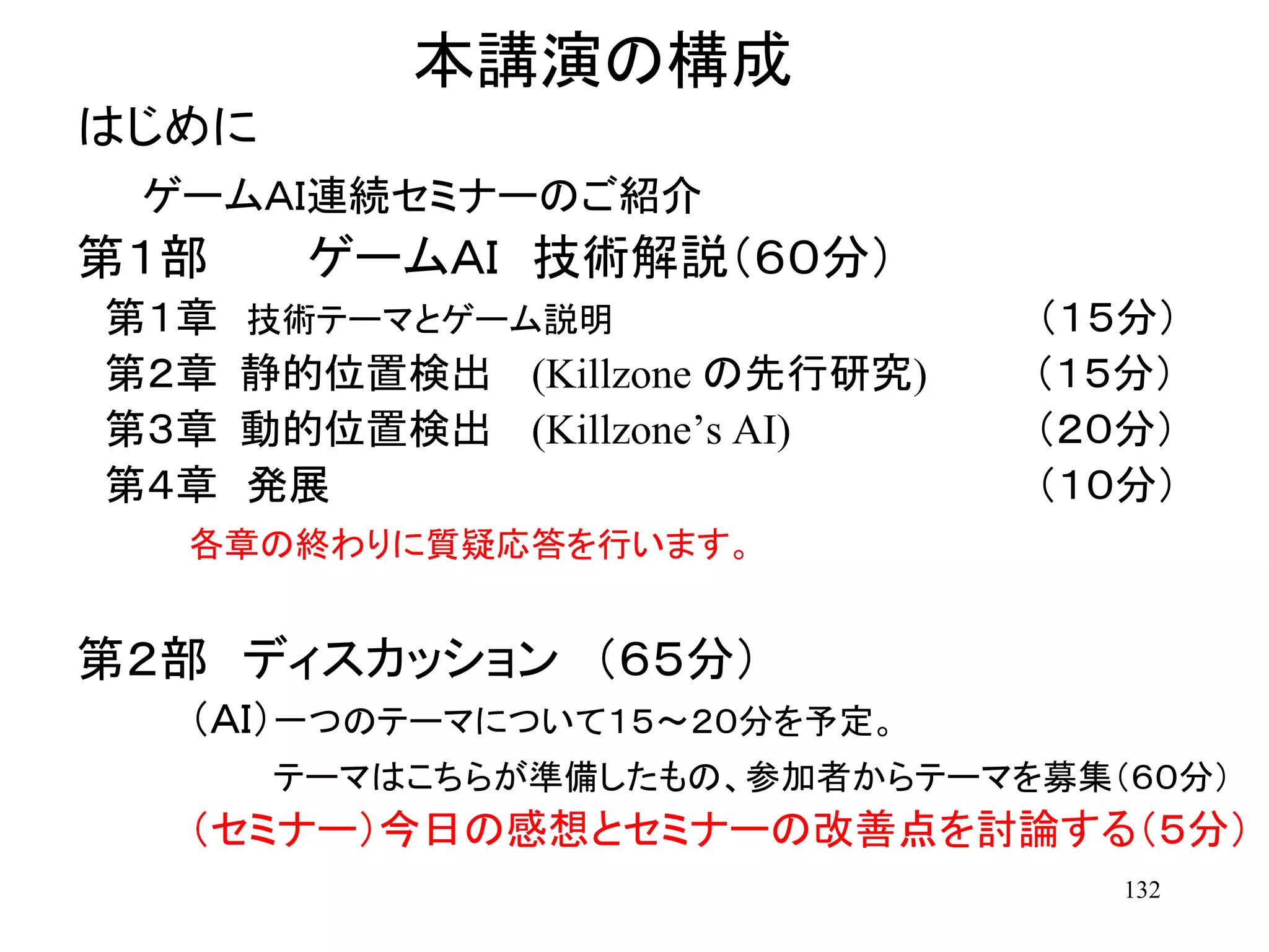 132
本講演の構成
はじめに
ゲームＡＩ連続セミナーのご紹介
第１部 ゲームＡＩ 技術解説（６０分）
第１章 技術テーマとゲーム説明 （１５分）
第２章 静的位置検出 (Killzone の先行研究) （１５分）
第３章 動的位置検出 (Killzone’s AI) （２０分）
第４章 発展 （１０分）
各章の終わりに質疑応答を行います。
第２部 ディスカッション （６５分）
（ＡＩ）一つのテーマについて１５～２０分を予定。
テーマはこちらが準備したもの、参加者からテーマを募集（６０分）
（セミナー）今日の感想とセミナーの改善点を討論する（５分）
 