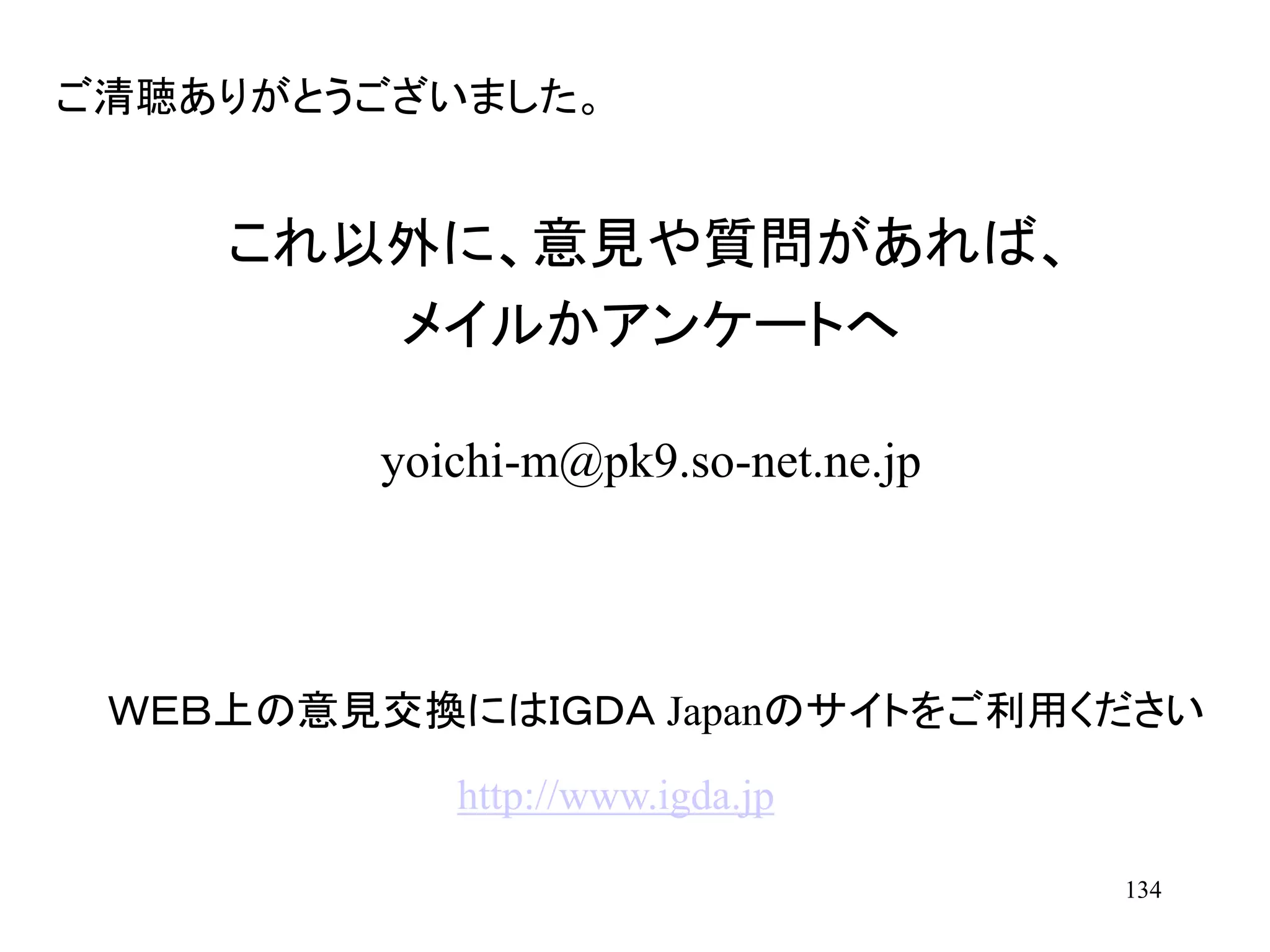 134
これ以外に、意見や質問があれば、
メイルかアンケートへ
yoichi-m@pk9.so-net.ne.jp
ご清聴ありがとうございました。
ＷＥＢ上の意見交換にはＩＧＤＡ Japanのサイトをご利用ください
http://www.igda.jp
 