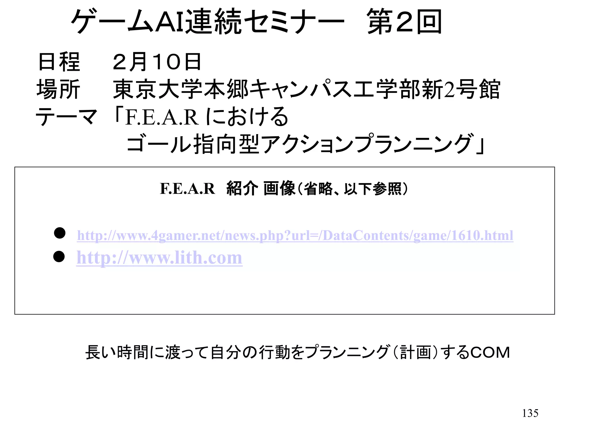 135
ゲームＡＩ連続セミナー 第２回
日程 ２月１０日
場所 東京大学本郷キャンパス工学部新2号館
テーマ 「F.E.A.R における
ゴール指向型アクションプランニング」
長い時間に渡って自分の行動をプランニング（計画）するＣＯＭ
F.E.A.R 紹介 画像（省略、以下参照）
 http://www.4gamer.net/news.php?url=/DataContents/game/1610.html
 http://www.lith.com
 