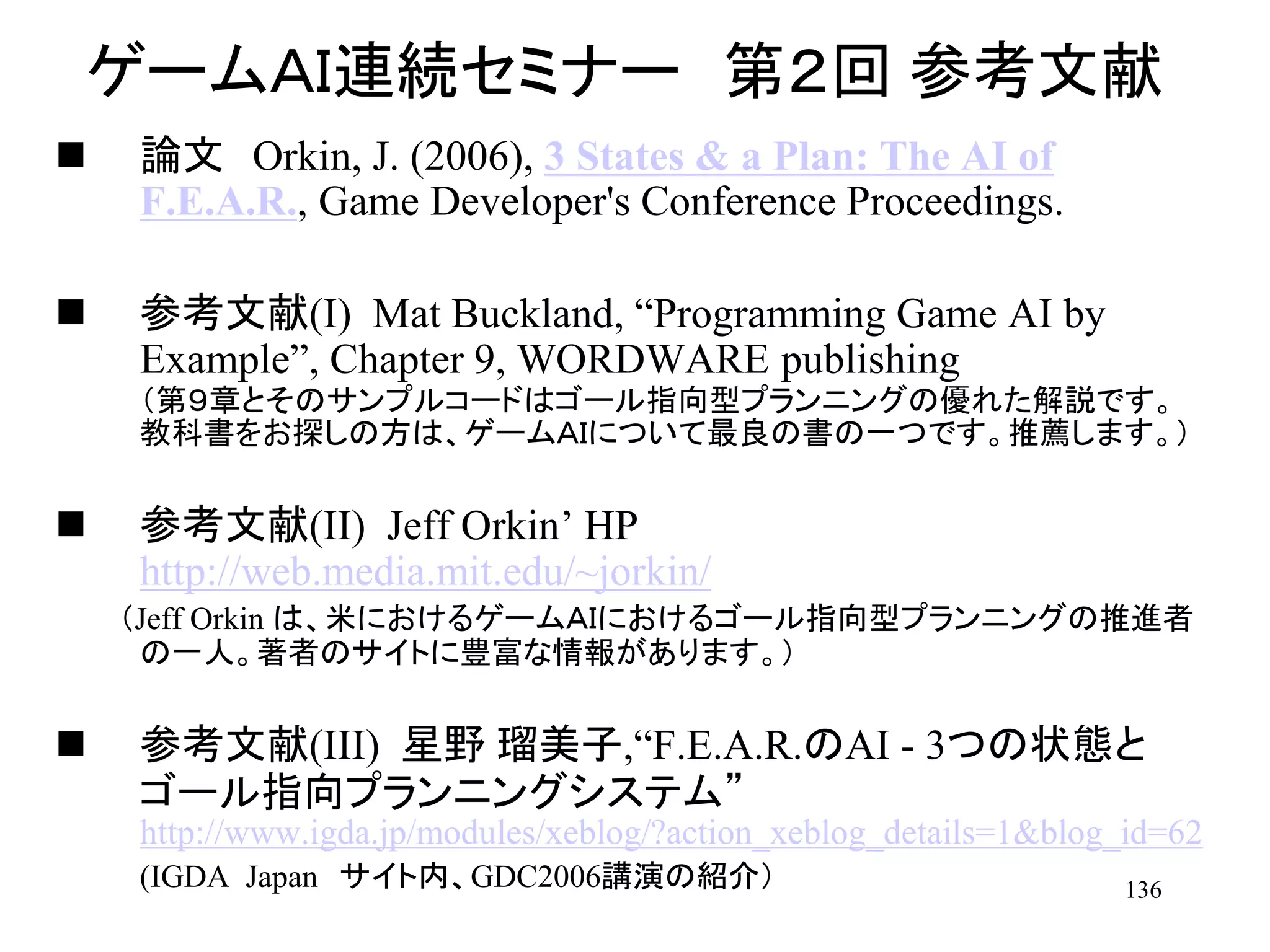 136
ゲームＡＩ連続セミナー 第２回 参考文献
 論文 Orkin, J. (2006), 3 States & a Plan: The AI of
F.E.A.R., Game Developer's Conference Proceedings.
 参考文献(I) Mat Buckland, “Programming Game AI by
Example”, Chapter 9, WORDWARE publishing
（第９章とそのサンプルコードはゴール指向型プランニングの優れた解説です。
教科書をお探しの方は、ゲームＡＩについて最良の書の一つです。推薦します。）
 参考文献(II) Jeff Orkin’ HP
http://web.media.mit.edu/~jorkin/
（Jeff Orkin は、米におけるゲームＡＩにおけるゴール指向型プランニングの推進者
の一人。著者のサイトに豊富な情報があります。）
 参考文献(III) 星野 瑠美子,“F.E.A.R.のAI - 3つの状態と
ゴール指向プランニングシステム”
http://www.igda.jp/modules/xeblog/?action_xeblog_details=1&blog_id=62
(IGDA Japan サイト内、GDC2006講演の紹介）
 