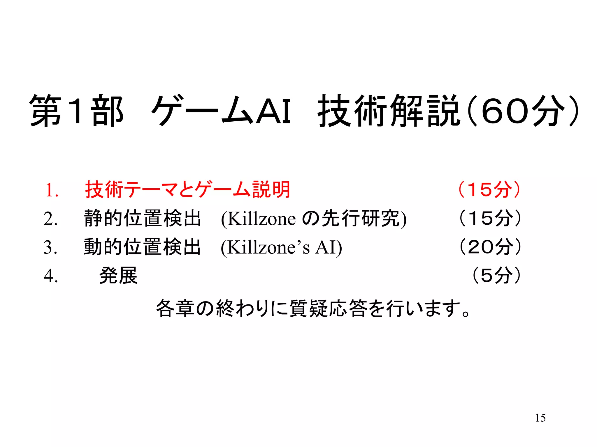 15
第１部 ゲームＡＩ 技術解説（６０分）
1. 技術テーマとゲーム説明 （１５分）
2. 静的位置検出 (Killzone の先行研究) （１５分）
3. 動的位置検出 (Killzone’s AI) （２０分）
4. 発展 （５分）
各章の終わりに質疑応答を行います。
 