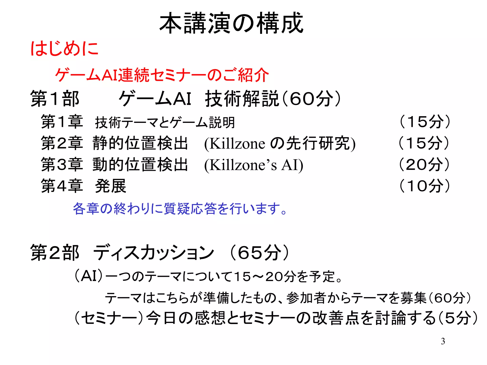 3
本講演の構成
はじめに
ゲームＡＩ連続セミナーのご紹介
第１部 ゲームＡＩ 技術解説（６０分）
第１章 技術テーマとゲーム説明 （１５分）
第２章 静的位置検出 (Killzone の先行研究) （１５分）
第３章 動的位置検出 (Killzone’s AI) （２０分）
第４章 発展 （１０分）
各章の終わりに質疑応答を行います。
第２部 ディスカッション （６５分）
（ＡＩ）一つのテーマについて１５～２０分を予定。
テーマはこちらが準備したもの、参加者からテーマを募集（６０分）
（セミナー）今日の感想とセミナーの改善点を討論する（５分）
 