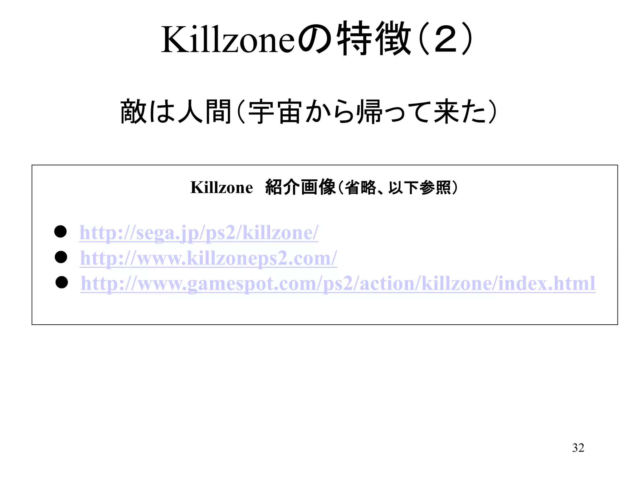 32
Killzoneの特徴（２）
敵は人間（宇宙から帰って来た）
Killzone 紹介画像（省略、以下参照）
 http://sega.jp/ps2/killzone/
 http://www.killzoneps2.com/
 http://www.gamespot.com/ps2/action/killzone/index.html
 
